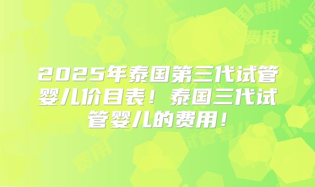 2025年泰国第三代试管婴儿价目表!泰国三代试管婴儿的费用!