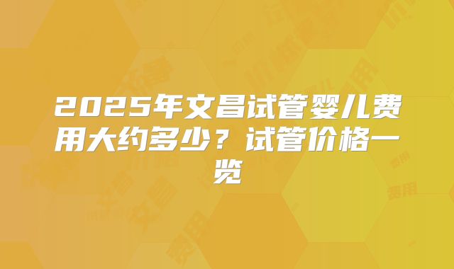 2025年文昌试管婴儿费用大约多少?试管价格一览