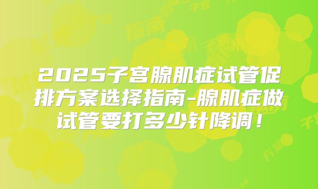 2025子宫腺肌症试管促排方案选择指南-腺肌症做试管要打多少针降调!