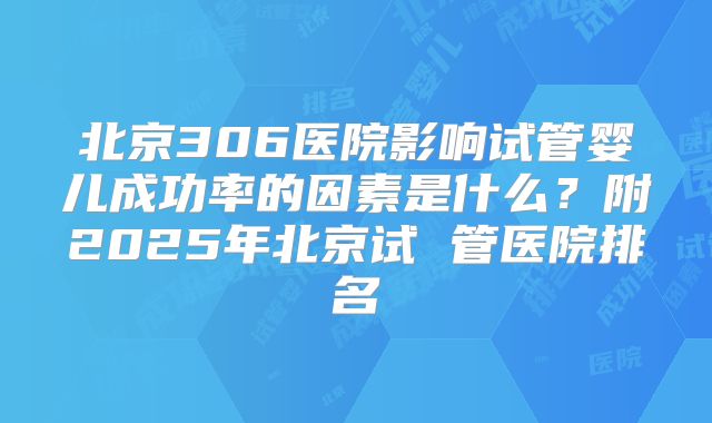 北京306医院影响试管婴儿成功率的因素是什么？附2025年北京试 管医院排名