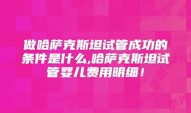 做哈萨克斯坦试管成功的条件是什么,哈萨克斯坦试管婴儿费用明细!