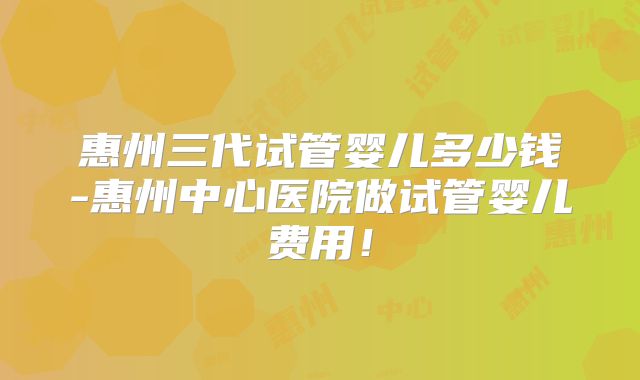 惠州三代试管婴儿多少钱-惠州中心医院做试管婴儿费用!