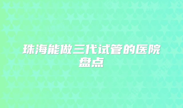 珠海能做三代试管的医院盘点