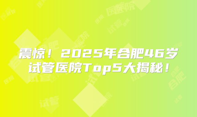 震惊！2025年合肥46岁试管医院Top5大揭秘！