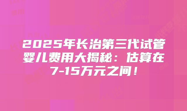 2025年长治第三代试管婴儿费用大揭秘:估算在7-15万元之间!