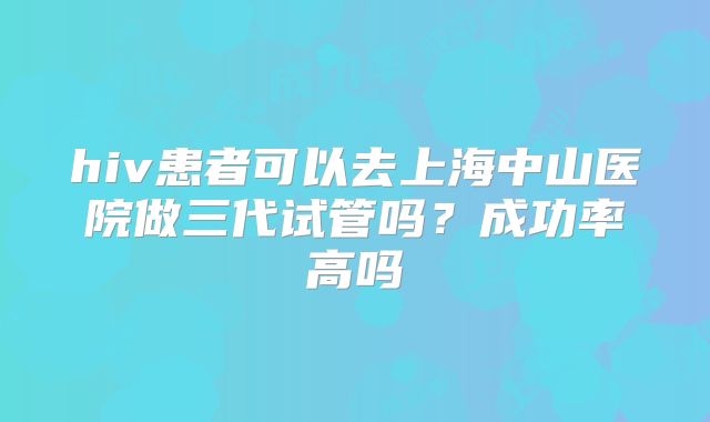 hiv患者可以去上海中山医院做三代试管吗?成功率高吗