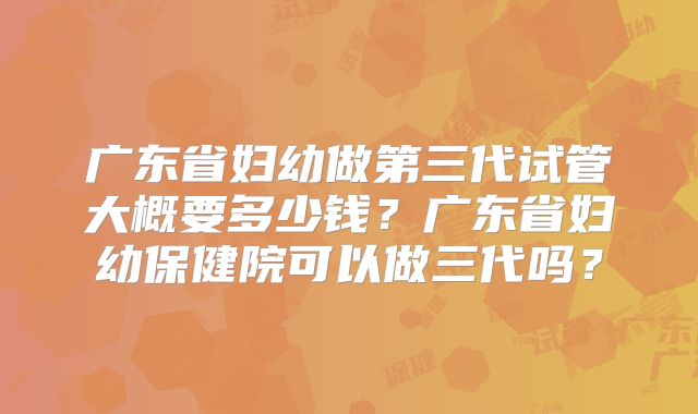 广东省妇幼做第三代试管大概要多少钱？广东省妇幼保健院可以做三代吗？
