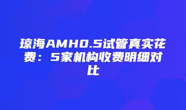 琼海AMH0.5试管真实花费:5家机构收费明细对比