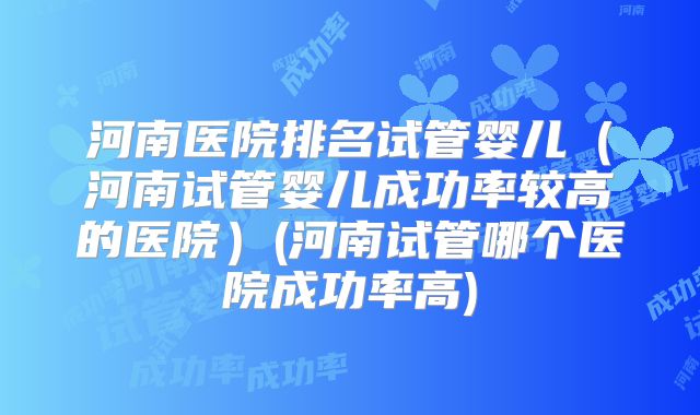 河南医院排名试管婴儿（河南试管婴儿成功率较高的医院）(河南试管哪个医院成功率高)