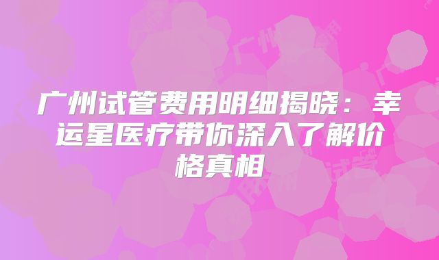 广州试管费用明细揭晓：幸运星医疗带你深入了解价格真相