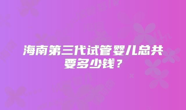 海南第三代试管婴儿总共要多少钱？