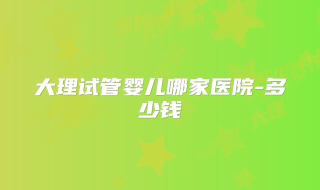 大理试管婴儿哪家医院-多少钱