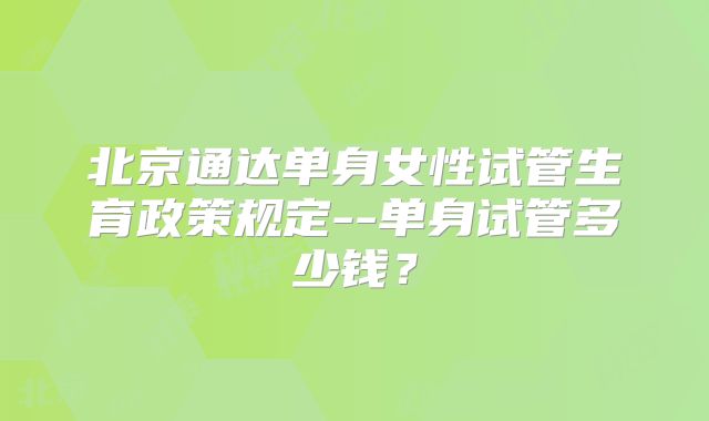 北京通达单身女性试管生育政策规定--单身试管多少钱?