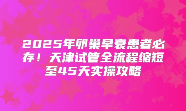 2025年卵巢早衰患者必存!天津试管全流程缩短至45天实操攻略