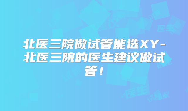 北医三院做试管能选XY-北医三院的医生建议做试管！