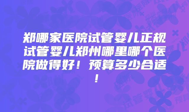 郑哪家医院试管婴儿正规试管婴儿郑州哪里哪个医院做得好！预算多少合适！
