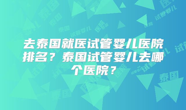 去泰国就医试管婴儿医院排名？泰国试管婴儿去哪个医院？
