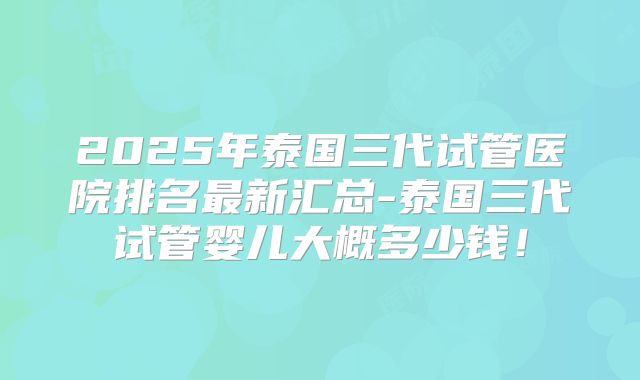 2025年泰国三代试管医院排名最新汇总-泰国三代试管婴儿大概多少钱!