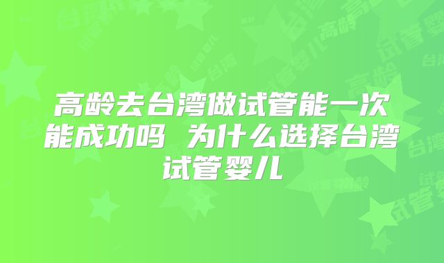 高龄去台湾做试管能一次能成功吗 为什么选择台湾试管婴儿