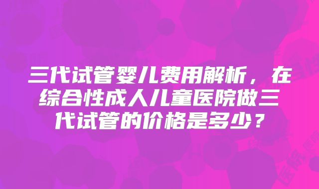 三代试管婴儿费用解析,在综合性成人儿童医院做三代试管的价格是多少?