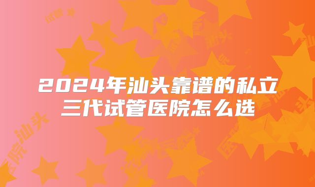 2024年汕头靠谱的私立三代试管医院怎么选