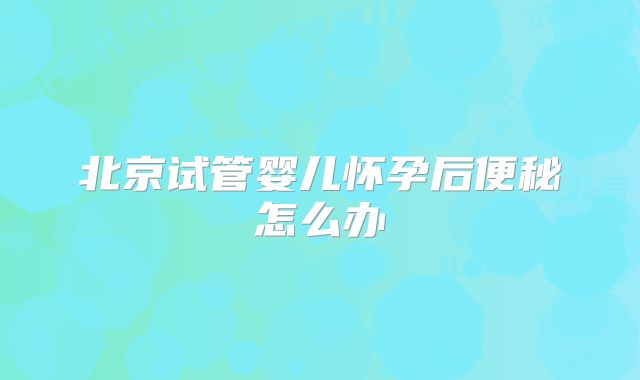 北京试管婴儿怀孕后便秘怎么办
