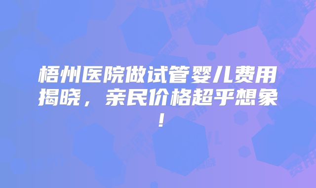 梧州医院做试管婴儿费用揭晓，亲民价格超乎想象！
