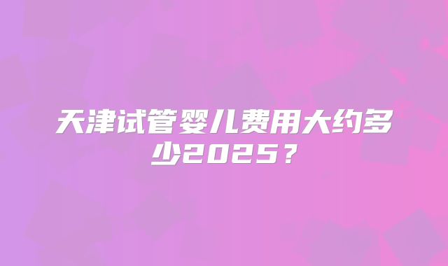 天津试管婴儿费用大约多少2025？