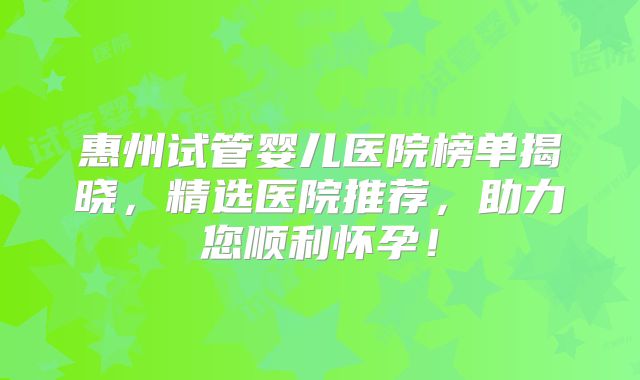 惠州试管婴儿医院榜单揭晓，精选医院推荐，助力您顺利怀孕！