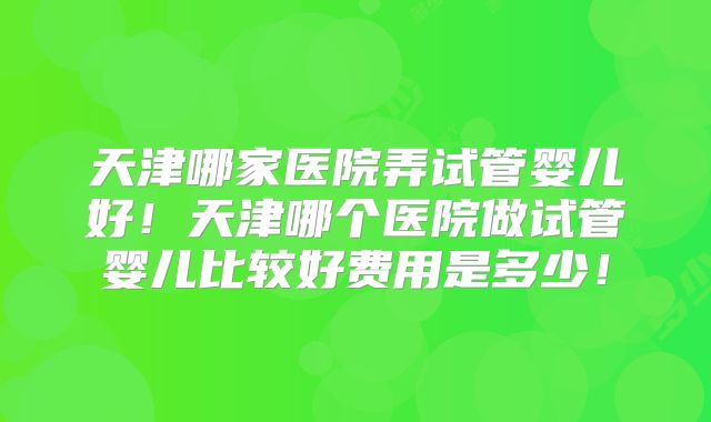 天津哪家医院弄试管婴儿好！天津哪个医院做试管婴儿比较好费用是多少！