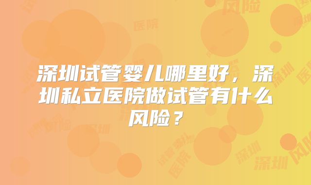 深圳试管婴儿哪里好，深圳私立医院做试管有什么风险？