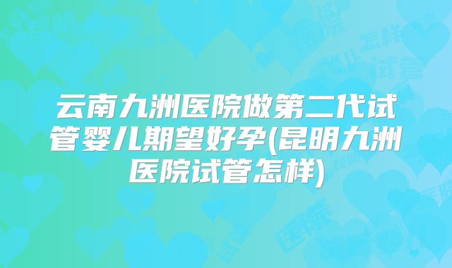 云南九洲医院做第二代试管婴儿期望好孕(昆明九洲医院试管怎样)