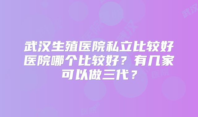 武汉生殖医院私立比较好医院哪个比较好?有几家可以做三代?