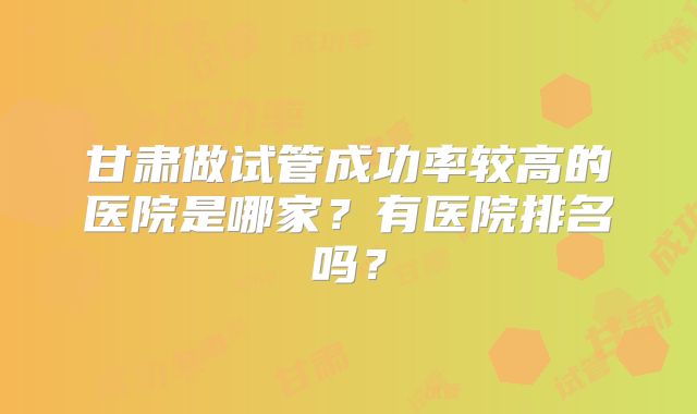 甘肃做试管成功率较高的医院是哪家?有医院排名吗?