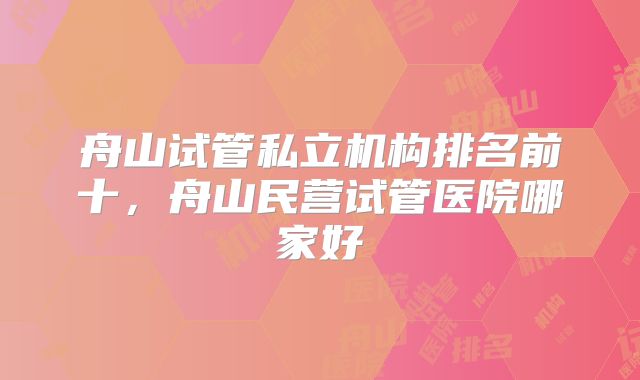 舟山试管私立机构排名前十，舟山民营试管医院哪家好