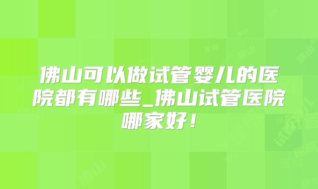 佛山可以做试管婴儿的医院都有哪些_佛山试管医院哪家好！