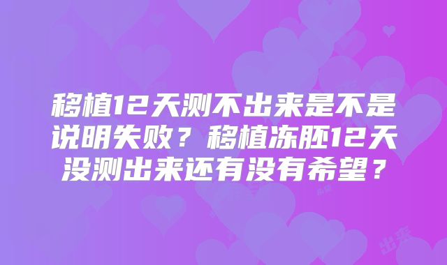 移植12天测不出来是不是说明失败？移植冻胚12天没测出来还有没有希望？