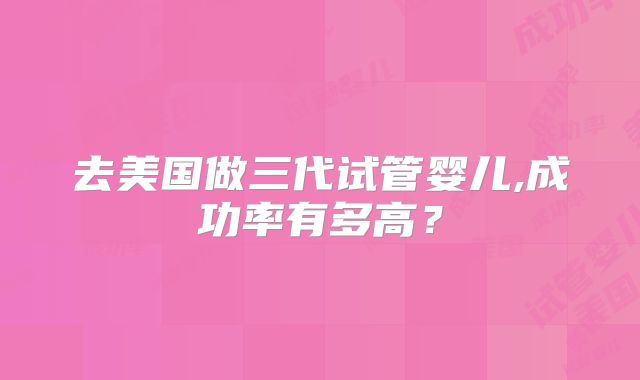 去美国做三代试管婴儿,成功率有多高？