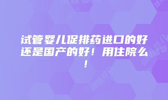 试管婴儿促排药进口的好还是国产的好！用住院么！