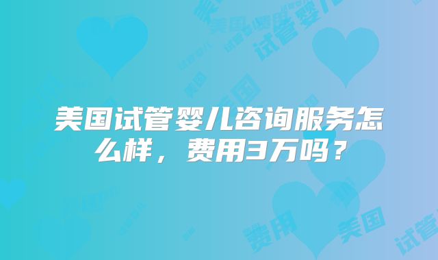 美国试管婴儿咨询服务怎么样,费用3万吗?