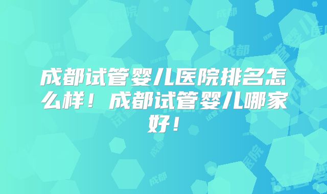 成都试管婴儿医院排名怎么样！成都试管婴儿哪家好！