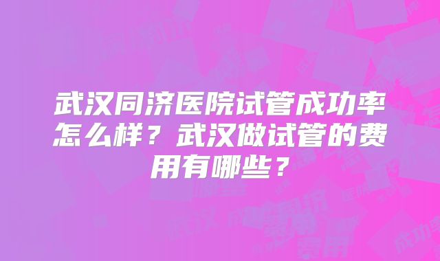 武汉同济医院试管成功率怎么样?武汉做试管的费用有哪些?