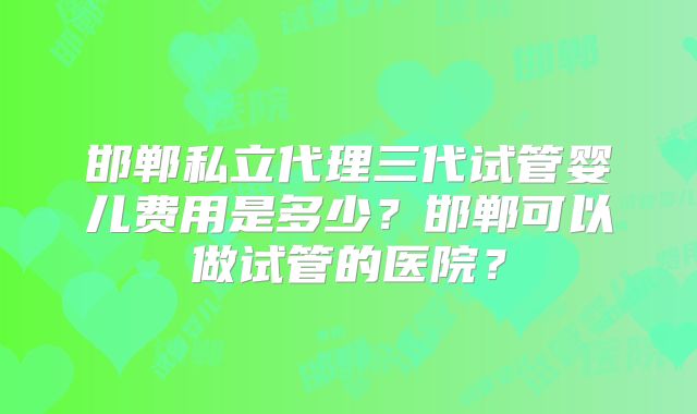 邯郸私立代理三代试管婴儿费用是多少?邯郸可以做试管的医院?
