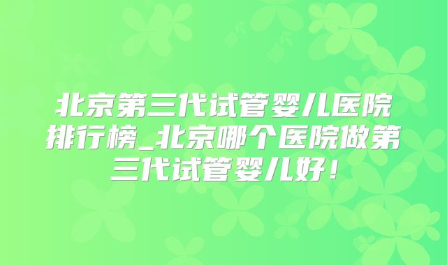北京第三代试管婴儿医院排行榜_北京哪个医院做第三代试管婴儿好!