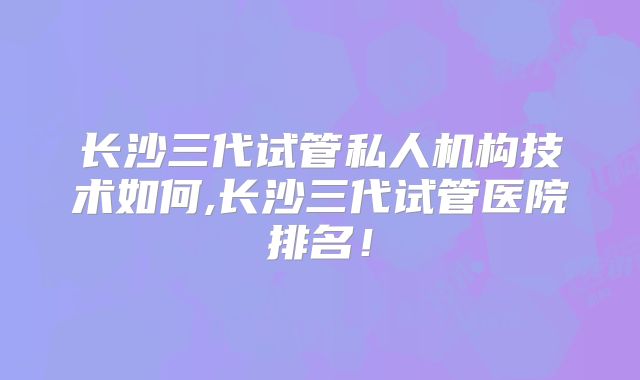 长沙三代试管私人机构技术如何,长沙三代试管医院排名！