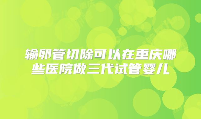 输卵管切除可以在重庆哪些医院做三代试管婴儿