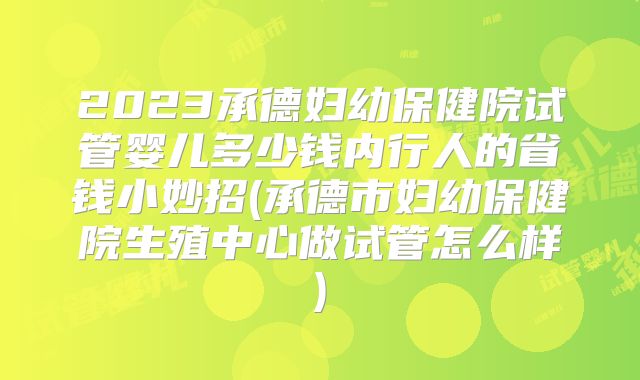 2023承德妇幼保健院试管婴儿多少钱内行人的省钱小妙招(承德市妇幼保健院生殖中心做试管怎么样)