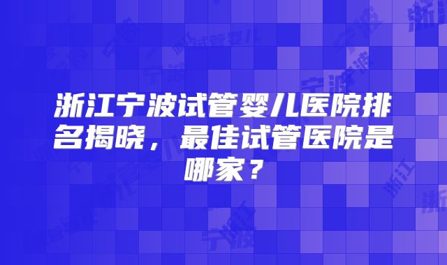 浙江宁波试管婴儿医院排名揭晓,最佳试管医院是哪家?