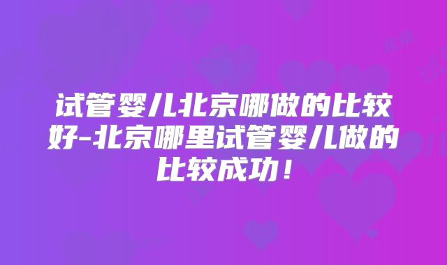 试管婴儿北京哪做的比较好-北京哪里试管婴儿做的比较成功!