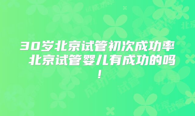 30岁北京试管初次成功率 北京试管婴儿有成功的吗!